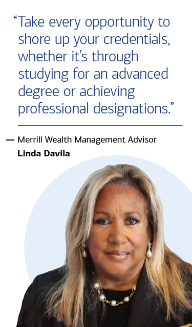 “Take every opportunity to shore up your credentials, whether it’s through studying for an advanced degree or achieving professional designations.” — Merrill Wealth Management Advisor Linda Davila