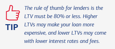 Tip: The rule of thumb for lenders is the LTV must be 80% or less. Higher LTVs may make your loan more expensive, and lower LTVs may come with lower interest rates and fees.