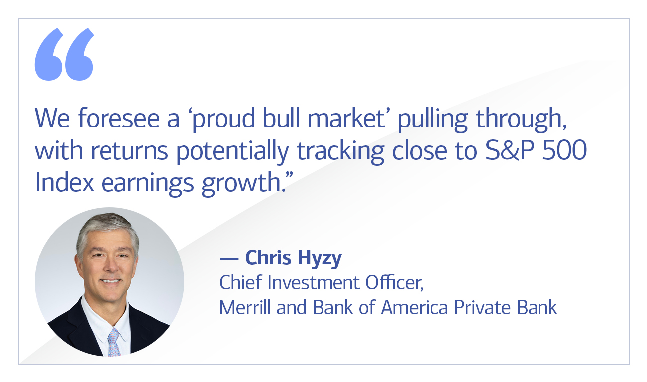 Chris Hyzy, Chief Investment Officer, Merrill and Bank of America Private Bank quote “We foresee a ‘proud bull market’ pulling through, with returns potentially tracking close to S&P 500 Index earnings growth.”