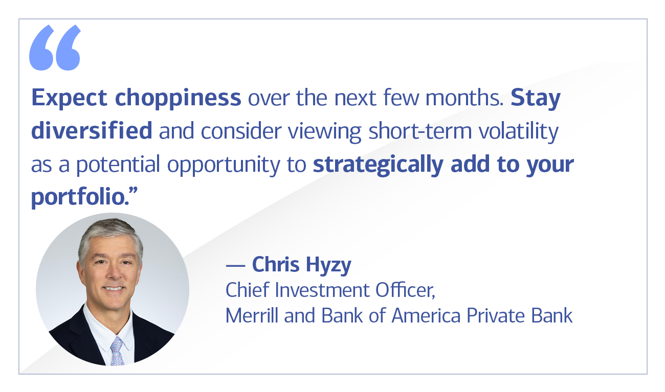 Chris Hyzy, Chief Investment Officer, Merrill and Bank of America Private Bank quote “Expect choppiness over the next few months. Stay diversified and consider viewing short-term volatility as a potential opportunity to strategically add to your portfolio.”