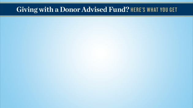 IMG ALT TXT- Animated GIF HED: Giving with a Donor Advised Fund. Here’s What You Get IMAGE- Illustration of an envelope, card and coin icon. The text at the top of the card reads- Growth. The text at the bottom of the card reads: The potential for growth of your contributions. IMAGE- Illustration of an envelope, card and calculator icon. The text at the top of the card reads- Taxes. The text at the bottom of the card reads: Potential for immediate income tax benefits IMAGE- Illustration of an envelope, card and shopping basket icon. The text at the top of the card reads- Convenience. The text at the bottom of the card reads- Keep track of your giving in one place IMAGE- Illustration of an envelope, card and heart icon. The text at the top of the card reads: Gratitude. The text at the bottom of the card reads- A big thank you from the charities you decide to support. IMG ALT TXT- Animated GIF HED: Giving with a Donor Advised Fund. Here’s What You Get IMAGE- Illustration of an envelope, card and coin icon. The text at the top of the card reads- Growth. The text at the bottom of the card reads: The potential for growth of your contributions. IMAGE- Illustration of an envelope, card and calculator icon. The text at the top of the card reads- Taxes. The text at the bottom of the card reads: Potential for immediate income tax benefits IMAGE- Illustration of an envelope, card and shopping basket icon. The text at the top of the card reads- Convenience. The text at the bottom of the card reads- Keep track of your giving in one place IMAGE- Illustration of an envelope, card and heart icon. The text at the top of the card reads: Gratitude. The text at the bottom of the card reads- A big thank you from the charities you decide to support.