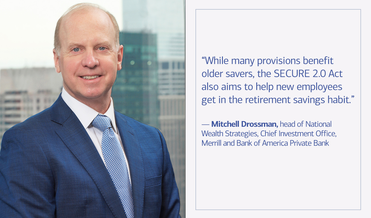 Mitchell Drossman, head of National Wealth Strategies, Chief Investment Office, Merrill and Bank of America Private Bank next to his quote  “While many provisions benefit older savers, SECURE 2.0 also aims to help new employees get in the retirement savings habit.”