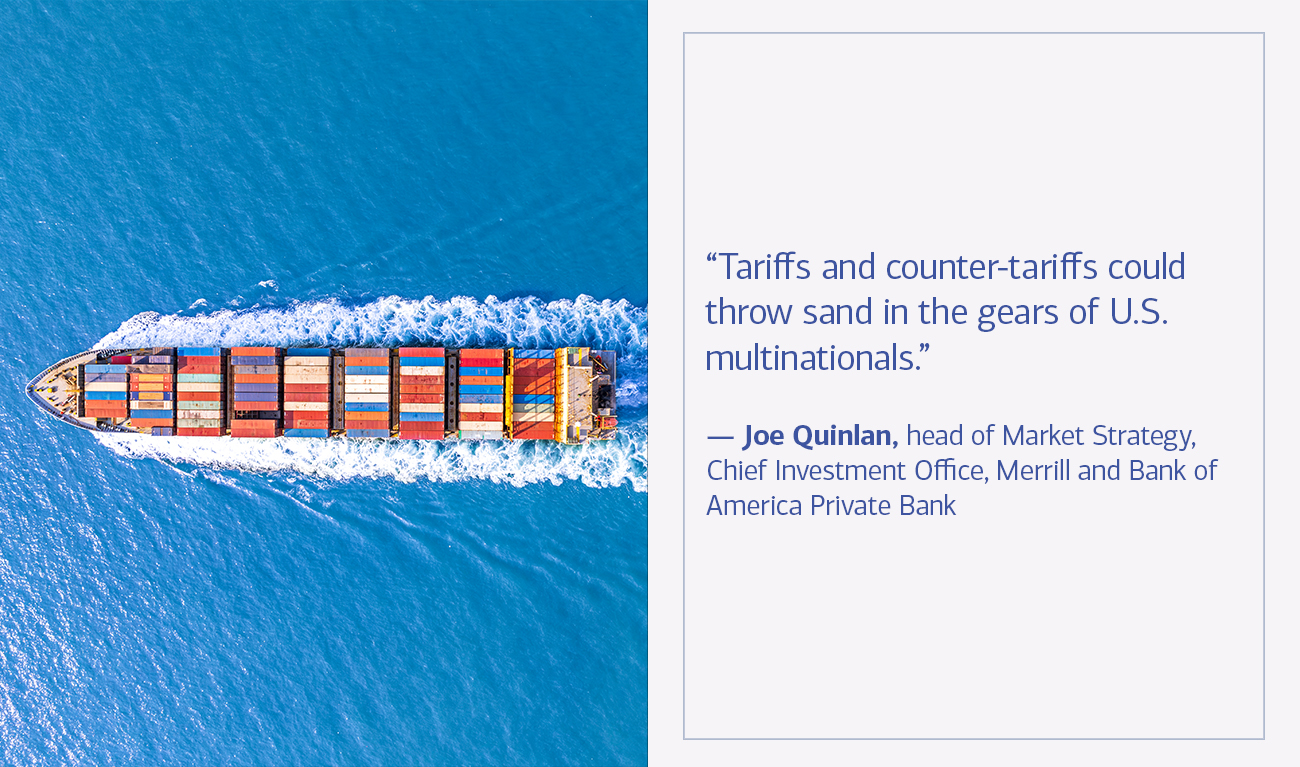 Joe Quinlan, head of Market Strategy, Chief Investment Office, Merrill and Bank of America Private Bank quote “Tariffs and counter-tariffs could throw sand in the gears of U.S. multinationals.”