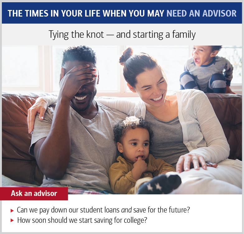 The times in your life when you may need an advisor. Tying the knot — and starting a family. Ask an advisor: Can we pay down our student loans and save for the future? How soon should we start saving for college?
