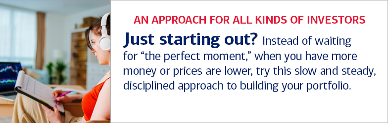 An approach for all kinds of investors. Just starting out? Instead of waiting for “the perfect moment,” when you have more money or prices are lower, try this slow and steady, disciplined approach to building your portfolio.