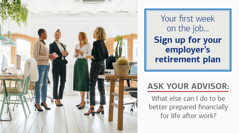 On the left is a photo of four women talking in a workspace. On the right, there is text in a box that reads: Your first week on the job… Sign up for your employer’s retirement plan. The text below the box reads: Ask Your Advisor: What else can I do to be better prepared financially for life after work?