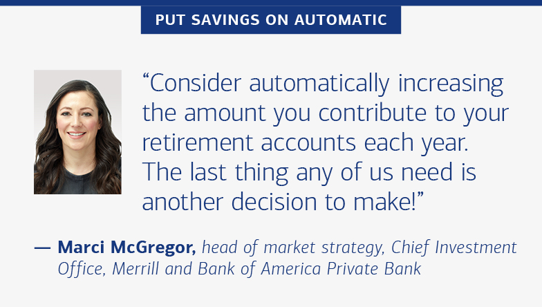 Put savings on automatic “Consider automatically increasing the amount you contribute to your retirement accounts each year. The last thing any of us need is another decision to make!” — Marci McGregor, head of portfolio strategy, Chief Investment Office, Merrill and Bank of America Private Bank