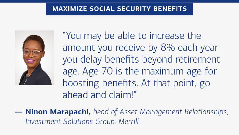 Maximize Social Security benefits “You may be able to increase the amount you receive by 8% each year you delay benefits beyond retirement age. Age 70 is he maximum age for boosting benefits. At that point, go ahead and claim!” — Ninon Marapachi, head of Asset Management Relationships, Investment Solutions Group, Bank of America