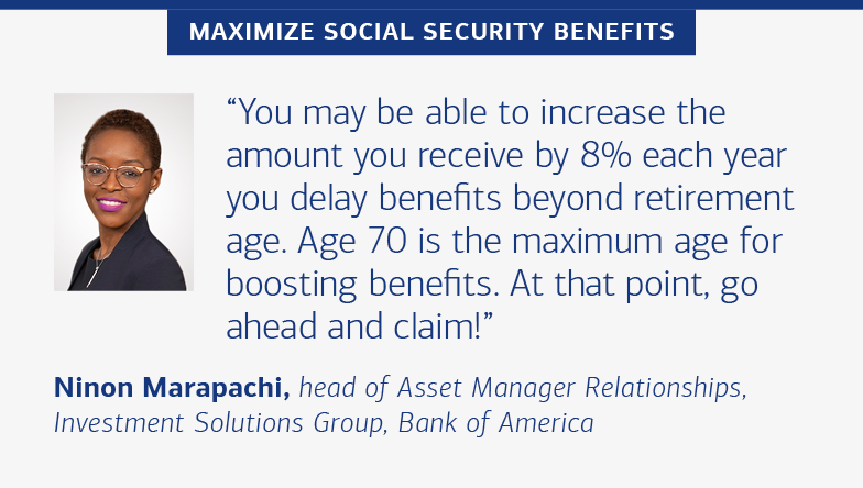 Slide 6. Portrait of Ninon Marapachi, head of Asset Manager Relationships, Investor Solutions Group, Bank of America. Hed reads, “MAXIMIZE SOCIAL SECURITY BENEFITS” and quote from Marapachi reads, “You may be able to increase the amount you receive by 8% each year you delay benefits beyond retirement age. Age 70 is the maximum age for boosting benefits. At that point, go ahead and claim!”