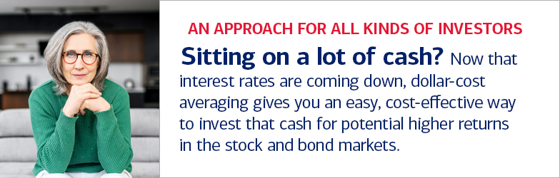 An approach for all kinds of investors. Sitting on a lot of cash? Now that interest rates are coming down, dollar-cost averaging gives you an easy, cost-effective way to invest that cash for potential higher returns in the stock and bond market.