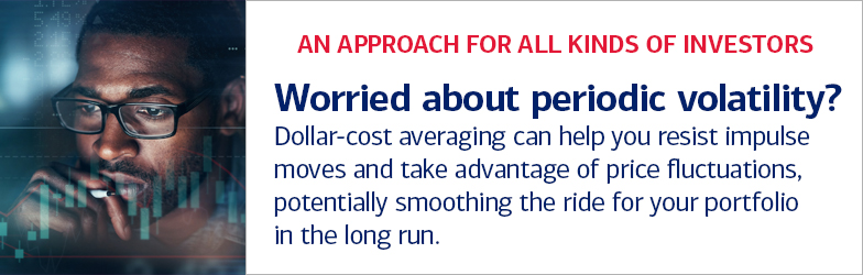 An approach for all kinds of investors. Worried about periodic volatility? Dollar-cost averaging can help you resist impulse moves and take advantage of price fluctuations, potentially smoothing the ride for your portfolio in the long run.